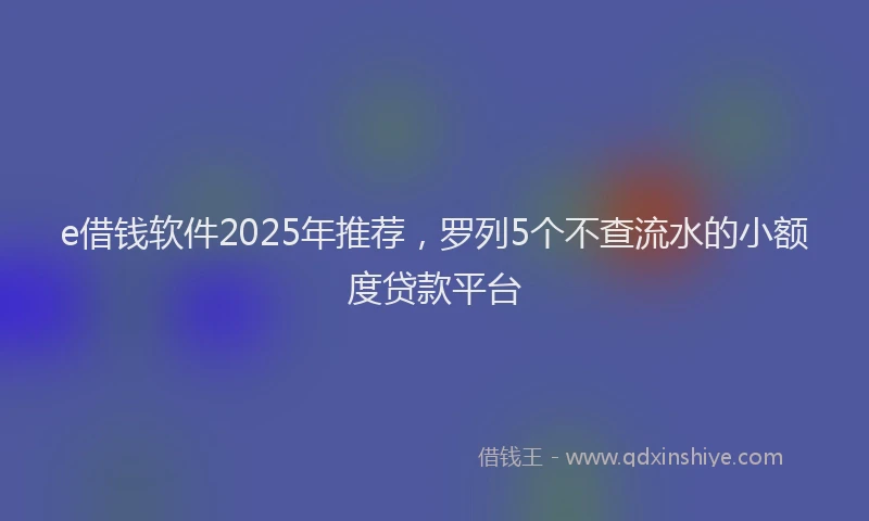 e借钱软件2025年推荐，罗列5个不查流水的小额度贷款平台
