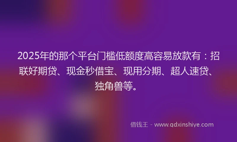 2025年的那个平台门槛低额度高容易放款有：招联好期贷、现金秒借宝、现用分期、超人速贷、独角兽等。