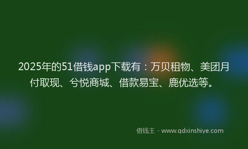 2025年的51借钱app下载有：万贝租物、美团月付取现、兮悦商城、借款易宝、鹿优选等。