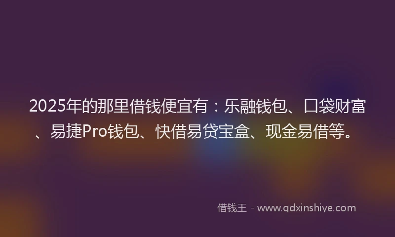 2025年的那里借钱便宜有：乐融钱包、口袋财富、易捷Pro钱包、快借易贷宝盒、现金易借等。