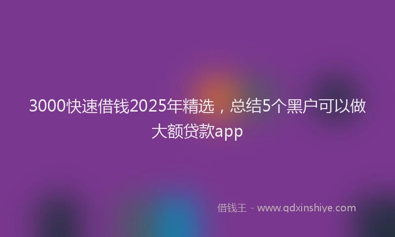3000快速借钱2025年精选，总结5个黑户可以做大额贷款app