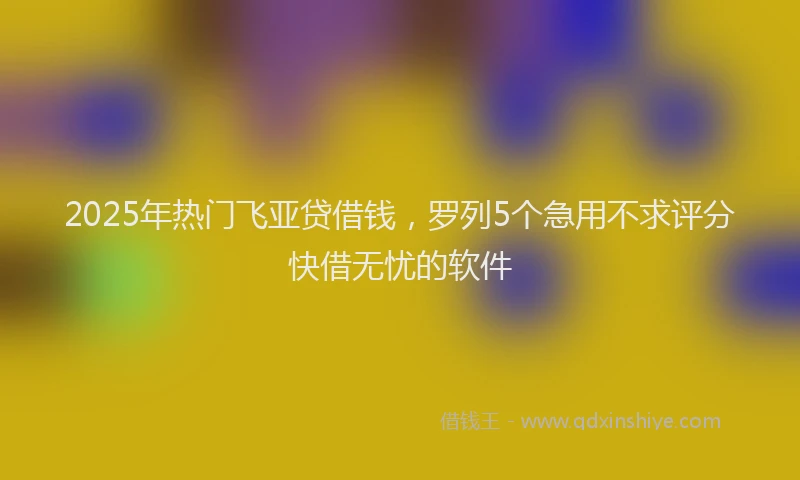 2025年热门飞亚贷借钱，罗列5个急用不求评分快借无忧的软件
