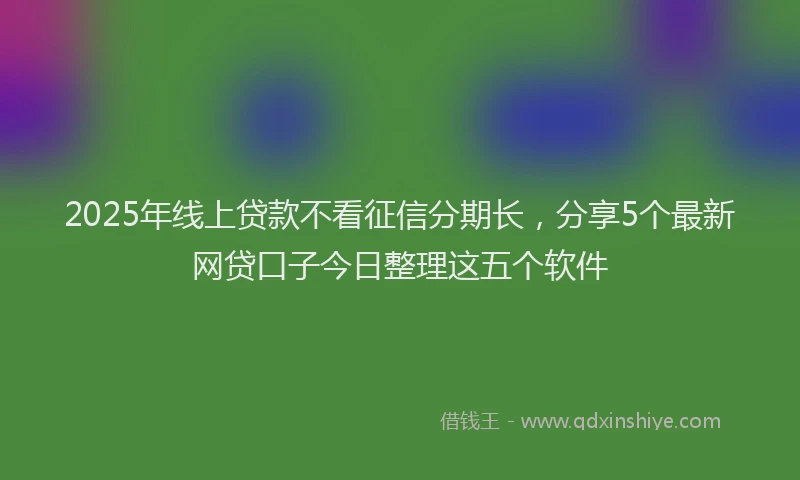 2025年线上贷款不看征信分期长，分享5个最新网贷口子今日整理这五个软件