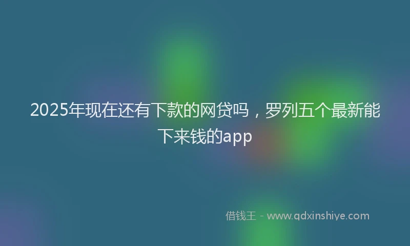 2025年现在还有下款的网贷吗，罗列五个最新能下来钱的app