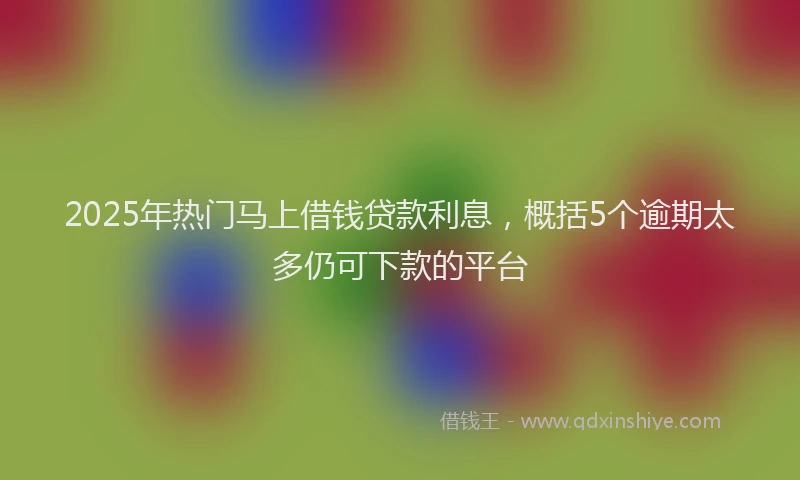 2025年热门马上借钱贷款利息，概括5个逾期太多仍可下款的平台