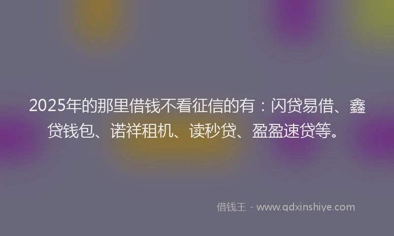 2025年的那里借钱不看征信的有：闪贷易借、鑫贷钱包、诺祥租机、读秒贷、盈盈速贷等。