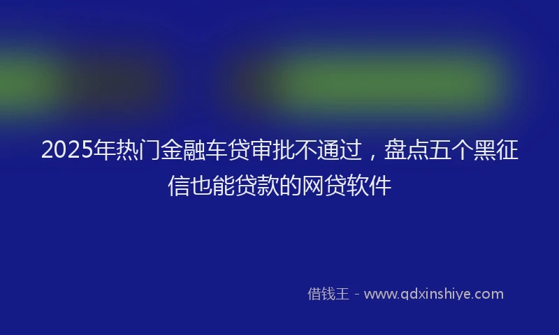 2025年热门金融车贷审批不通过，盘点五个黑征信也能贷款的网贷软件