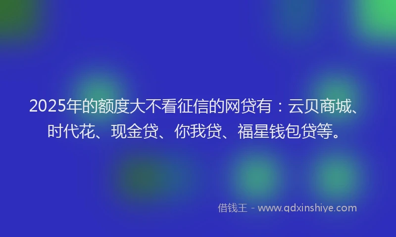 2025年的额度大不看征信的网贷有：云贝商城、时代花、现金贷、你我贷、福星钱包贷等。