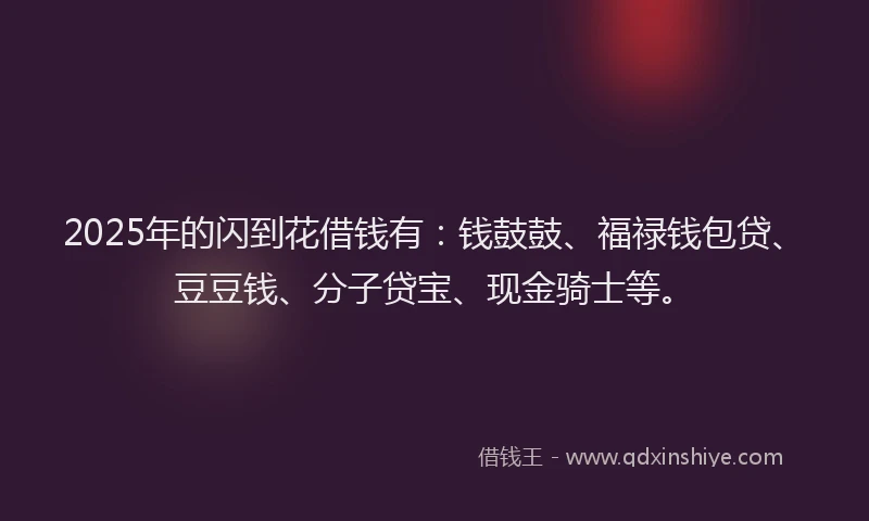 2025年的闪到花借钱有：钱鼓鼓、福禄钱包贷、豆豆钱、分子贷宝、现金骑士等。