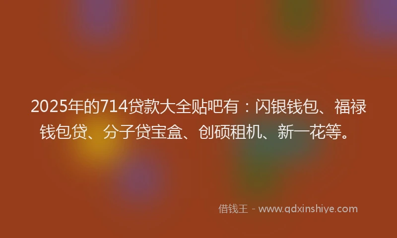 2025年的714贷款大全贴吧有：闪银钱包、福禄钱包贷、分子贷宝盒、创硕租机、新一花等。