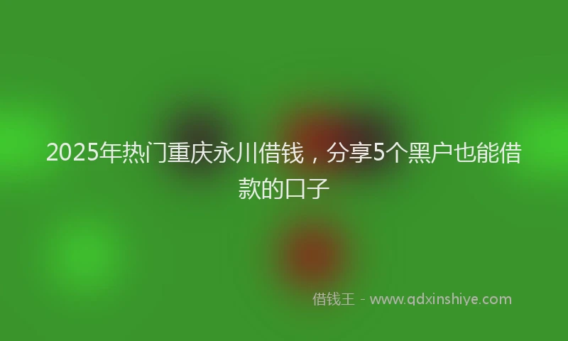 2025年热门重庆永川借钱，分享5个黑户也能借款的口子