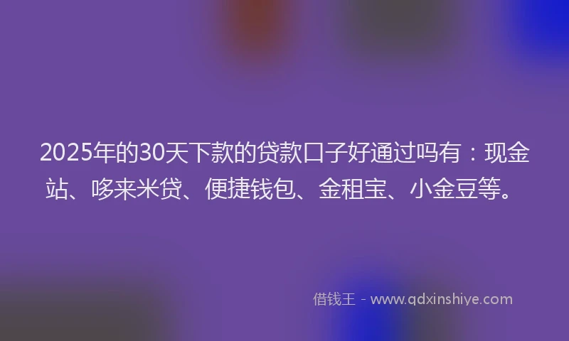 2025年的30天下款的贷款口子好通过吗有：现金站、哆来米贷、便捷钱包、金租宝、小金豆等。