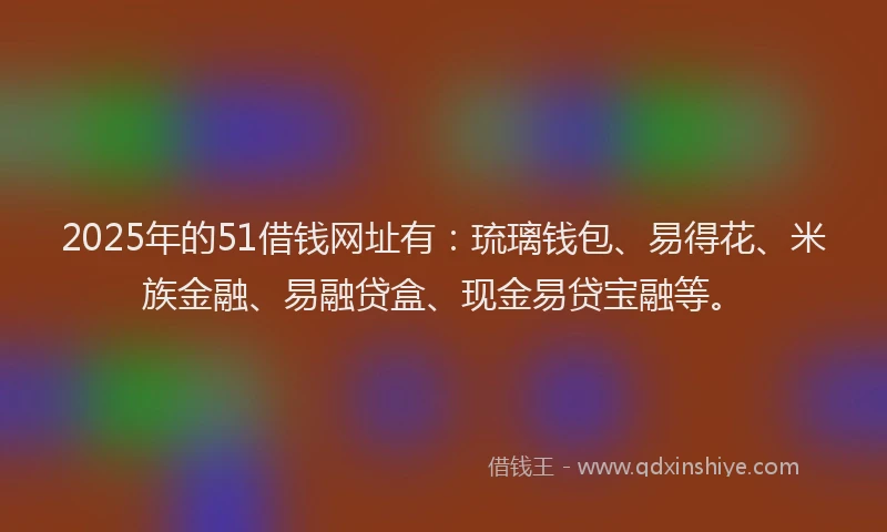 2025年的51借钱网址有：琉璃钱包、易得花、米族金融、易融贷盒、现金易贷宝融等。