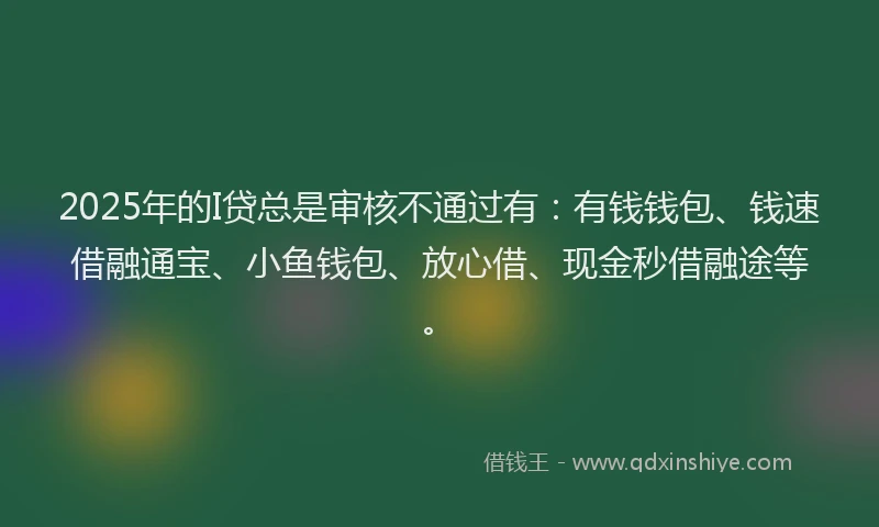 2025年的I贷总是审核不通过有：有钱钱包、钱速借融通宝、小鱼钱包、放心借、现金秒借融途等。