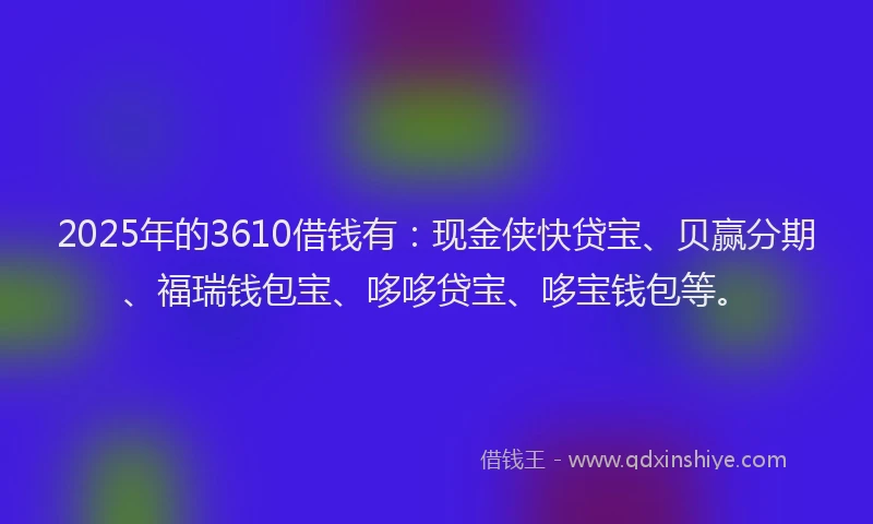 2025年的3610借钱有：现金侠快贷宝、贝赢分期、福瑞钱包宝、哆哆贷宝、哆宝钱包等。