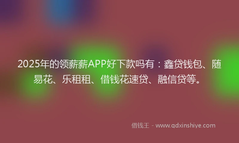 2025年的领薪薪APP好下款吗有：鑫贷钱包、随易花、乐租租、借钱花速贷、融信贷等。