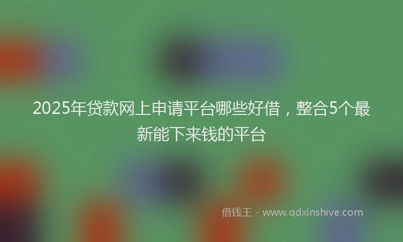 2025年贷款网上申请平台哪些好借，整合5个最新能下来钱的平台