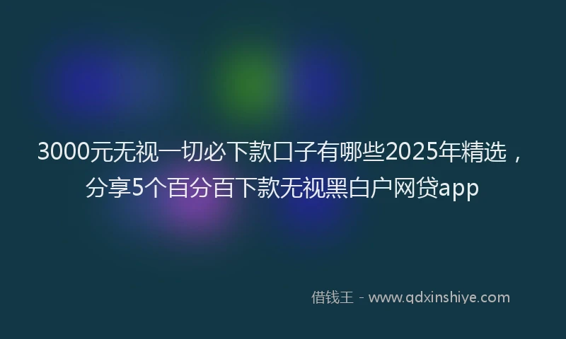 3000元无视一切必下款口子有哪些2025年精选，分享5个百分百下款无视黑白户网贷app