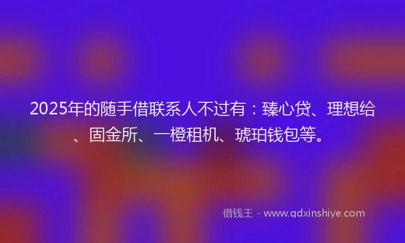 2025年的随手借联系人不过有：臻心贷、理想给、固金所、一橙租机、琥珀钱包等。