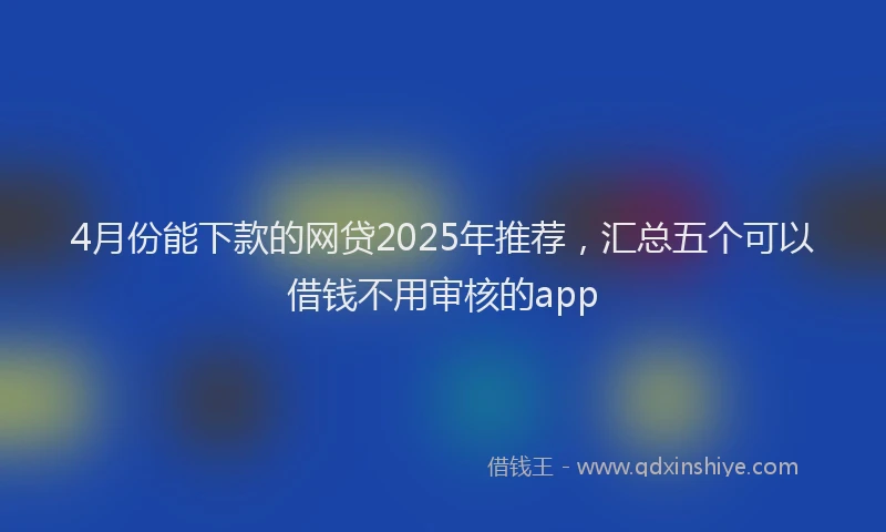 4月份能下款的网贷2025年推荐，汇总五个可以借钱不用审核的app