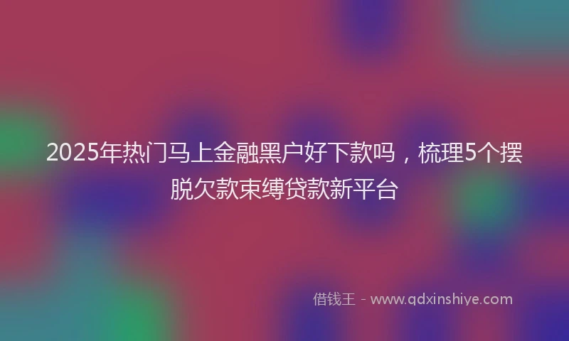 2025年热门马上金融黑户好下款吗,梳理5个摆脱欠款束缚贷款新平台