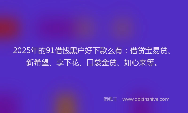 2025年的91借钱黑户好下款么有：借贷宝易贷、新希望、享下花、口袋金贷、如心来等。