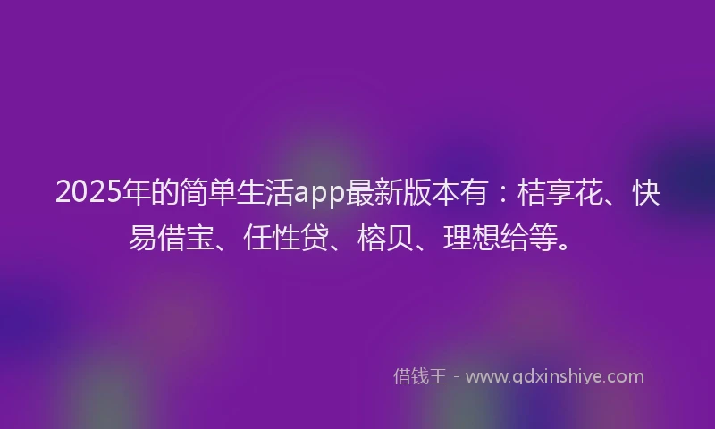 2025年的简单生活app最新版本有：桔享花、快易借宝、任性贷、榕贝、理想给等。