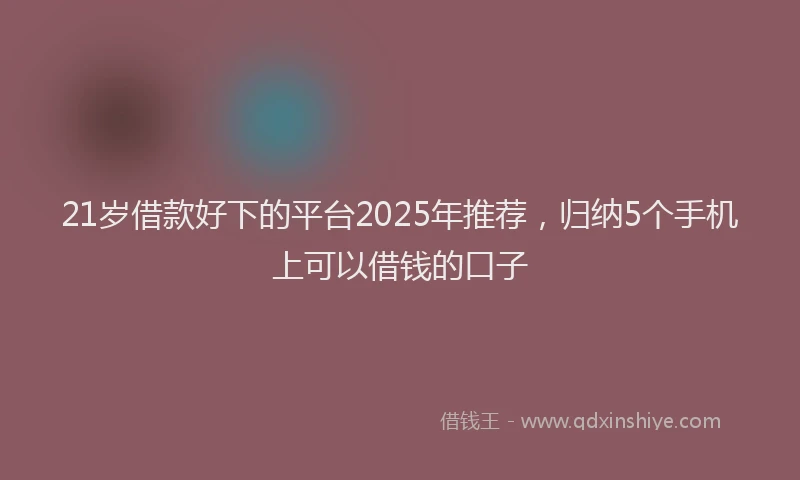 21岁借款好下的平台2025年推荐，归纳5个手机上可以借钱的口子