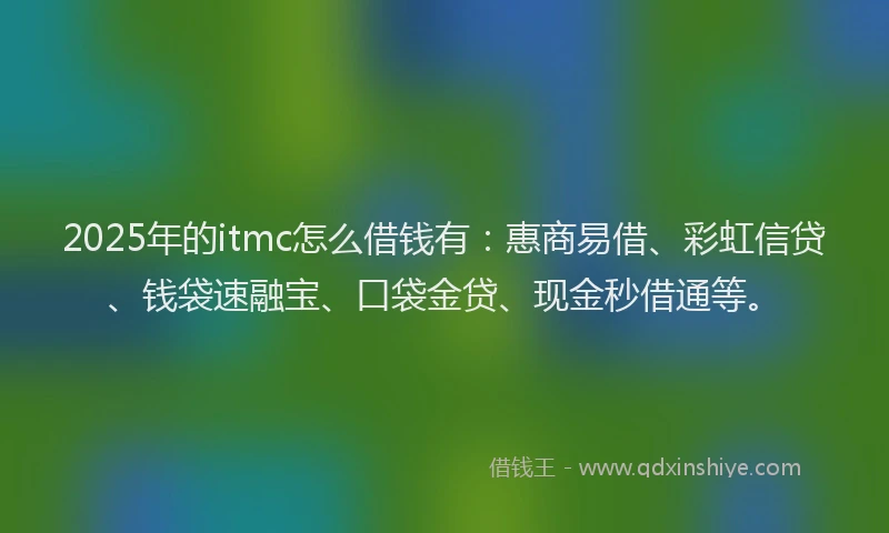 2025年的itmc怎么借钱有：惠商易借、彩虹信贷、钱袋速融宝、口袋金贷、现金秒借通等。