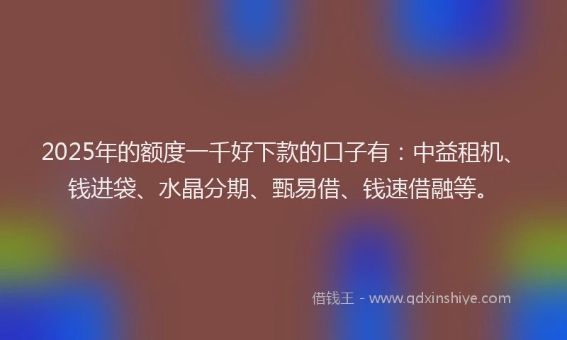 2025年的额度一千好下款的口子有：中益租机、钱进袋、水晶分期、甄易借、钱速借融等。