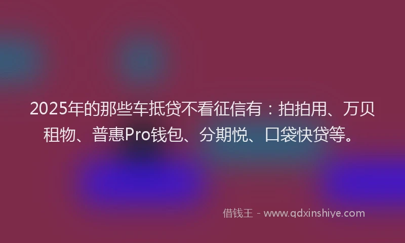 2025年的那些车抵贷不看征信有：拍拍用、万贝租物、普惠Pro钱包、分期悦、口袋快贷等。