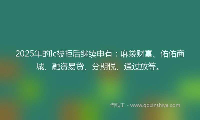 2025年的Ic被拒后继续申有：麻袋财富、佑佑商城、融资易贷、分期悦、通过放等。