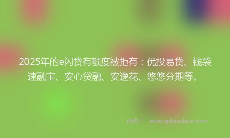 2025年的e闪贷有额度被拒有：优投易贷、钱袋速融宝、安心贷融、安逸花、悠悠分期等。