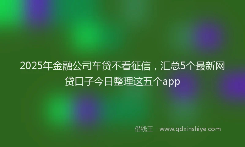 2025年金融公司车贷不看征信，汇总5个最新网贷口子今日整理这五个app