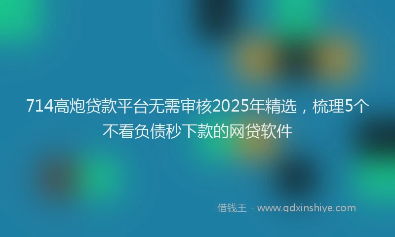 714高炮贷款平台无需审核2025年精选，梳理5个不看负债秒下款的网贷软件