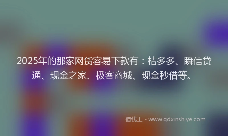2025年的那家网货容易下款有：桔多多、瞬信贷通、现金之家、极客商城、现金秒借等。