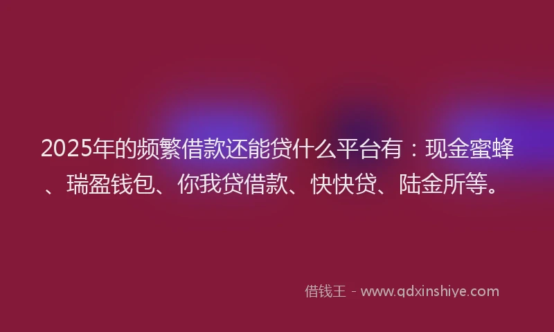 2025年的频繁借款还能贷什么平台有：现金蜜蜂、瑞盈钱包、你我贷借款、快快贷、陆金所等。
