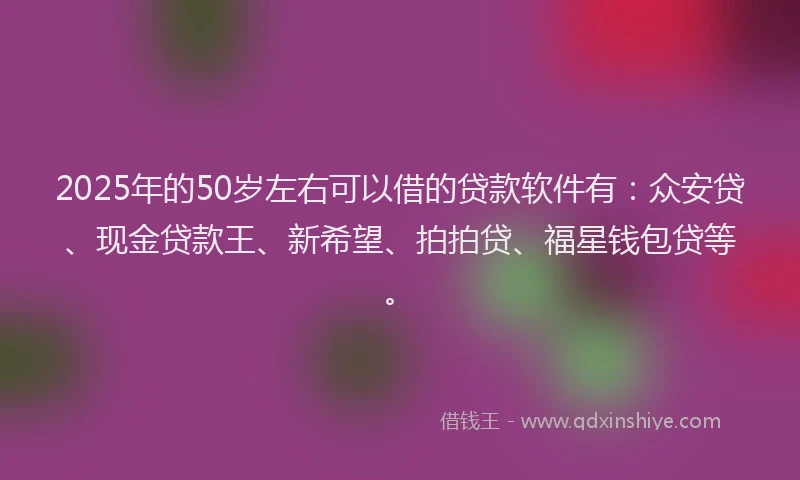 2025年的50岁左右可以借的贷款软件有：众安贷、现金贷款王、新希望、拍拍贷、福星钱包贷等。