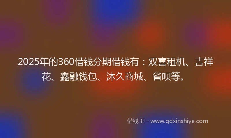 2025年的360借钱分期借钱有：双喜租机、吉祥花、鑫融钱包、沐久商城、省呗等。