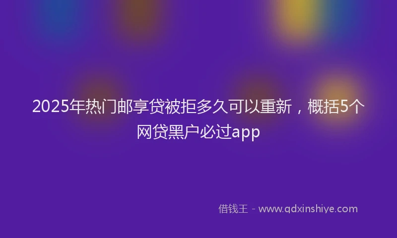 2025年热门邮享贷被拒多久可以重新，概括5个网贷黑户必过app