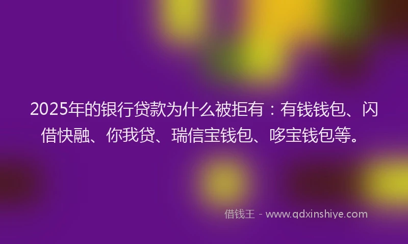 2025年的银行贷款为什么被拒有:有钱钱包、闪借快融、你我贷、瑞信宝钱包、哆宝钱包等。