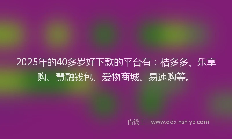 2025年的40多岁好下款的平台有：桔多多、乐享购、慧融钱包、爱物商城、易速购等。