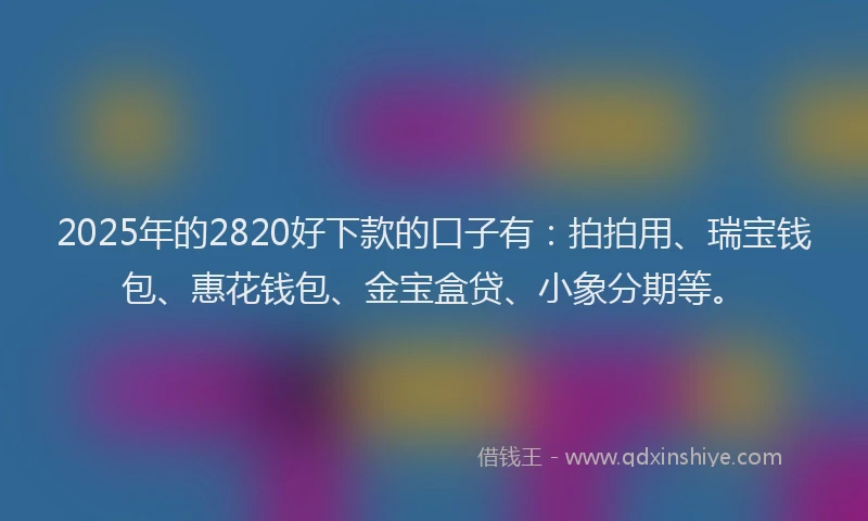 2025年的2820好下款的口子有：拍拍用、瑞宝钱包、惠花钱包、金宝盒贷、小象分期等。