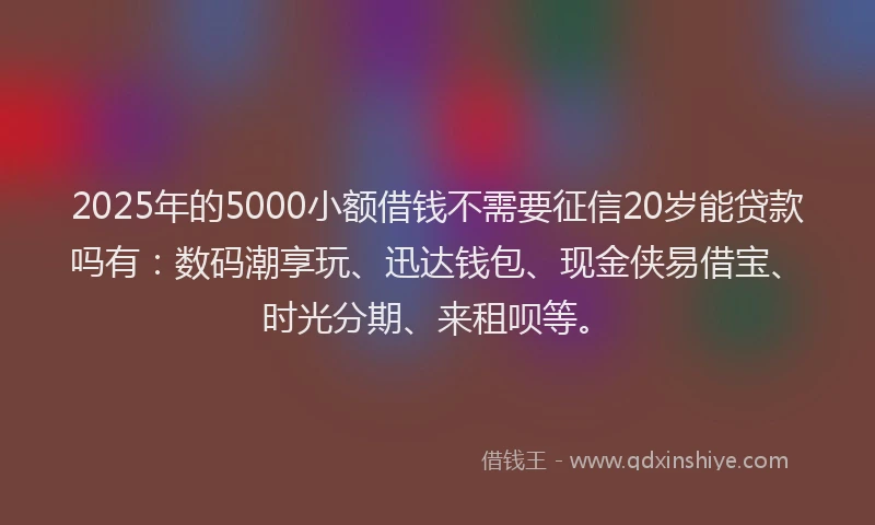 2025年的5000小额借钱不需要征信20岁能贷款吗有：数码潮享玩、迅达钱包、现金侠易借宝、时光分期、来租呗等。