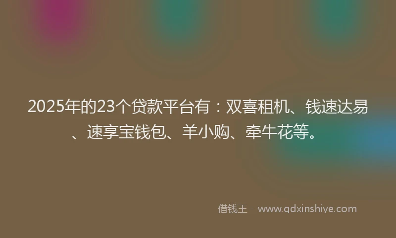 2025年的23个贷款平台有：双喜租机、钱速达易、速享宝钱包、羊小购、牵牛花等。