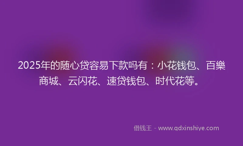 2025年的随心贷容易下款吗有：小花钱包、百樂商城、云闪花、速贷钱包、时代花等。