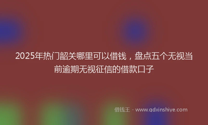 2025年热门韶关哪里可以借钱，盘点五个无视当前逾期无视征信的借款口子