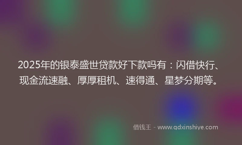 2025年的银泰盛世贷款好下款吗有：闪借快行、现金流速融、厚厚租机、速得通、星梦分期等。