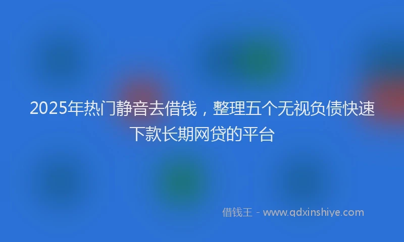 2025年热门静音去借钱,整理五个无视负债快速下款长期网贷的平台
