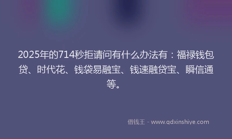 2025年的714秒拒请问有什么办法有：福禄钱包贷、时代花、钱袋易融宝、钱速融贷宝、瞬信通等。